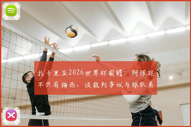 扎卡里亚2026世界杯前瞻:阿根廷不只有梅西,谈裁判争议与球队真正实力