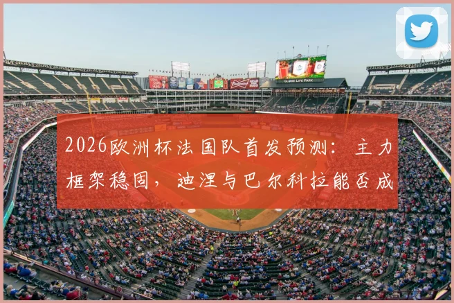 2026欧洲杯法国队首发预测：主力框架稳固，迪涅与巴尔科拉能否成功上位？深度解析德尚用人思路