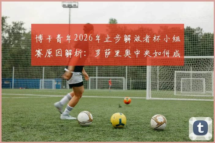 博卡青年2026年止步解放者杯小组赛原因解析：罗萨里奥中央如何成功晋级淘汰赛？