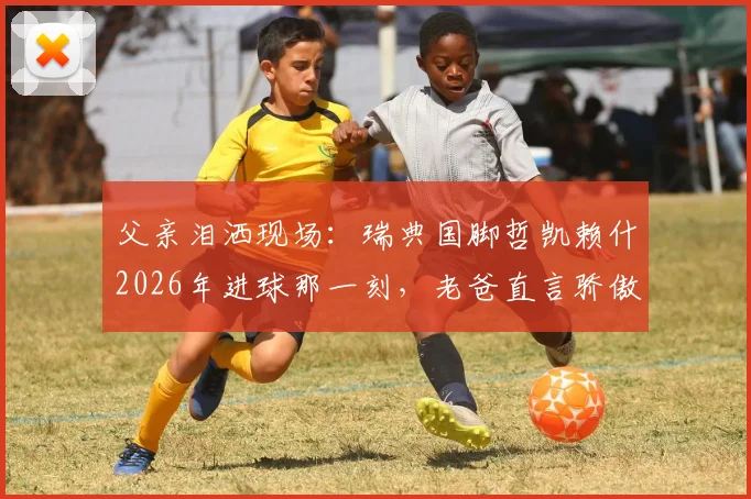 父亲泪洒现场：瑞典国脚哲凯赖什2026年进球那一刻，老爸直言骄傲到无法形容