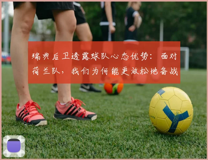瑞典后卫透露球队心态优势:面对荷兰队,我们为何能更放松地备战2026欧洲杯?深度解析大赛压力差异