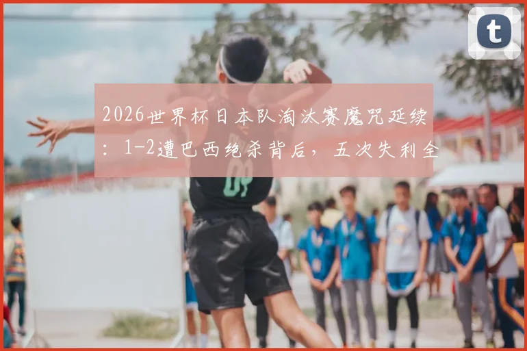 2026世界杯日本队淘汰赛魔咒延续:1-2遭巴西绝杀背后,五次失利全回顾与未来破局关键分析