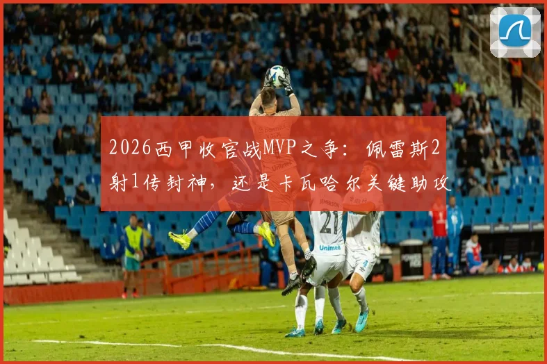 2026西甲收官战MVP之争:佩雷斯2射1传封神,还是卡瓦哈尔关键助攻定乾坤?雷速体育终极评选揭晓