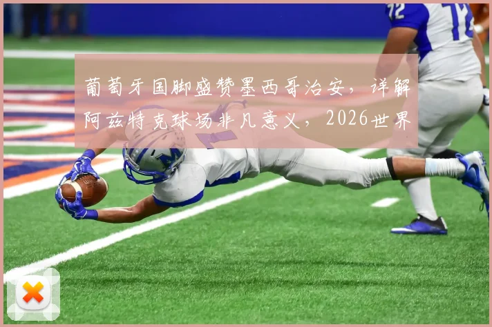 葡萄牙国脚盛赞墨西哥治安,详解阿兹特克球场非凡意义,2026世界杯主办地引关注