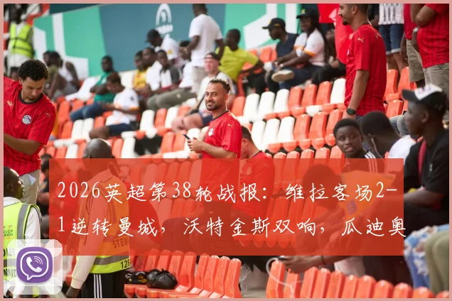 2026英超第38轮战报:维拉客场2-1逆转曼城,沃特金斯双响,瓜迪奥拉与B席告别战告负