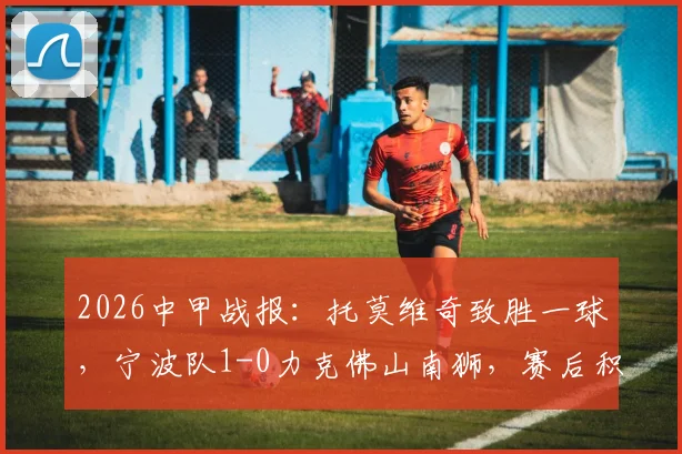 2026中甲战报:托莫维奇致胜一球,宁波队1-0力克佛山南狮,赛后积分排名更新