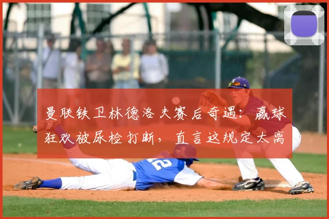 曼联铁卫林德洛夫赛后奇遇:赢球狂欢被尿检打断,直言这规定太离谱,详解职业足球赛后检测流程