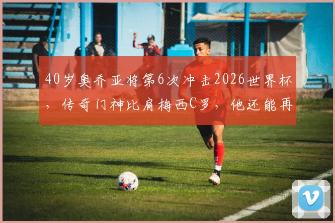 40岁奥乔亚将第6次冲击2026世界杯,传奇门神比肩梅西C罗,他还能再创神迹吗?