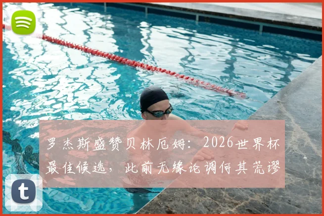 罗杰斯盛赞贝林厄姆：2026世界杯最佳候选，此前无缘论调何其荒谬｜英格兰新核深度解读