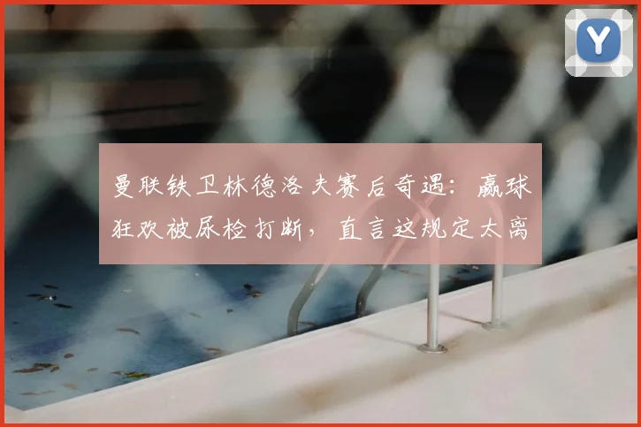 曼联铁卫林德洛夫赛后奇遇：赢球狂欢被尿检打断，直言这规定太离谱，详解职业足球赛后检测流程
