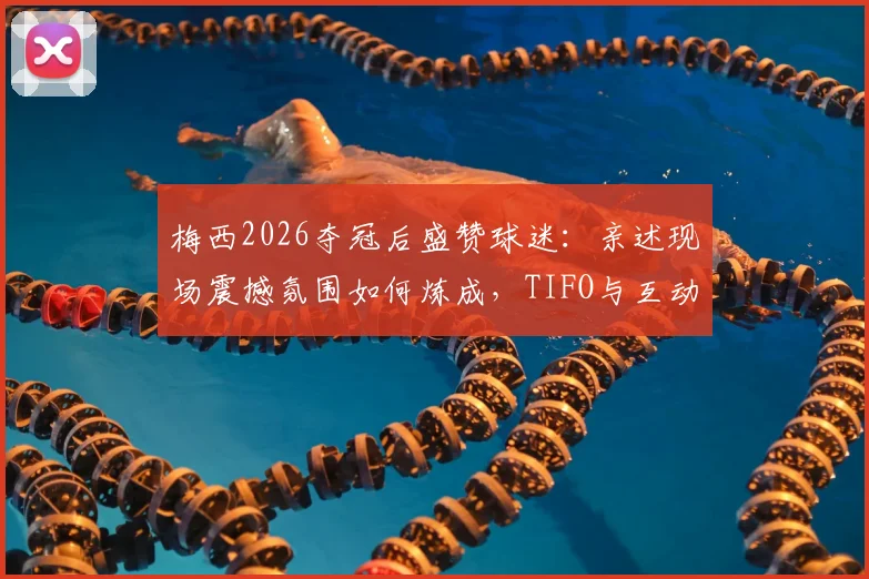 梅西2026夺冠后盛赞球迷:亲述现场震撼氛围如何炼成,TIFO与互动方式全解析