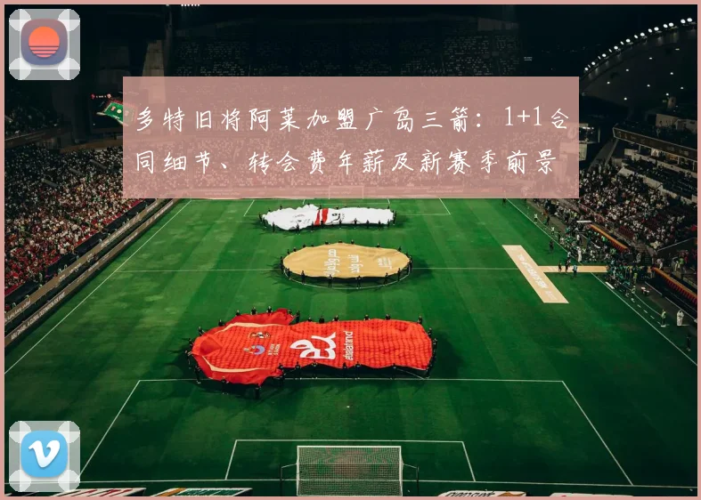 多特旧将阿莱加盟广岛三箭:1+1合同细节、转会费年薪及新赛季前景全面解读